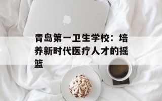 青岛第一卫生学校：培养新时代医疗人才的摇篮