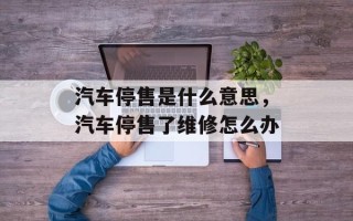 汽车停售是什么意思，汽车停售了维修怎么办