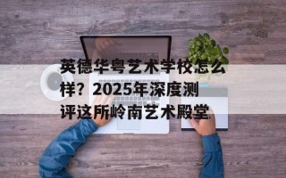 英德华粤艺术学校怎么样？2025年深度测评这所岭南艺术殿堂