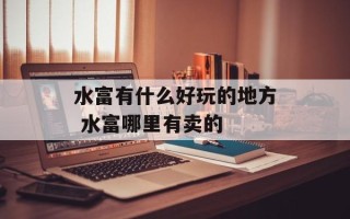 水富有什么好玩的地方 水富哪里有卖的