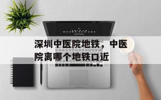 深圳中医院地铁，中医院离哪个地铁口近