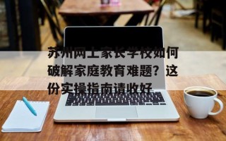 苏州网上家长学校如何破解家庭教育难题？这份实操指南请收好