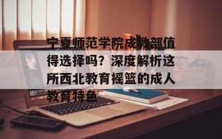 宁夏师范学院成教部值得选择吗？深度解析这所西北教育摇篮的成人教育特色