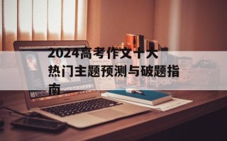 2024高考作文十大热门主题预测与破题指南