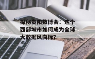 探秘贵阳数博会：这个西部城市如何成为全球大数据风向标？