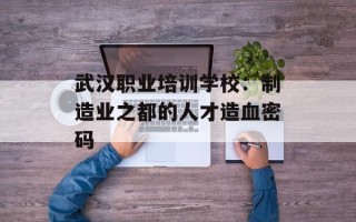 武汉职业培训学校：制造业之都的人才造血密码