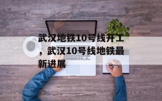 武汉地铁10号线开工，武汉10号线地铁最新进展