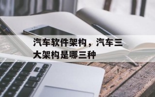 汽车软件架构，汽车三大架构是哪三种