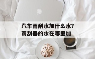 汽车雨刮水加什么水？雨刮器的水在哪里加