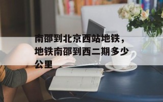 南邵到北京西站地铁，地铁南邵到西二期多少公里