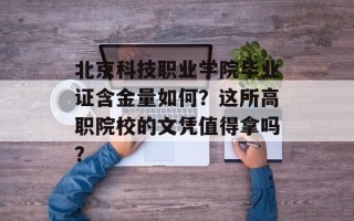 北京科技职业学院毕业证含金量如何？这所高职院校的文凭值得拿吗？