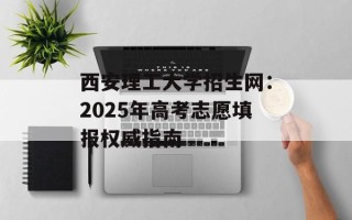 西安理工大学招生网：2025年高考志愿填报权威指南