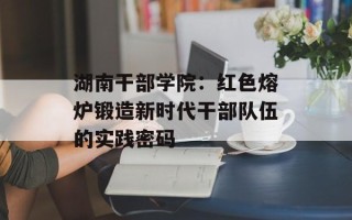 湖南干部学院：红色熔炉锻造新时代干部队伍的实践密码