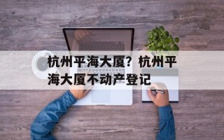 杭州平海大厦？杭州平海大厦不动产登记