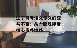 辽宁高考语文作文的变与不变：从命题规律看核心素养培养