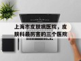 上海市皮肤病医院，皮肤科最厉害的三个医院