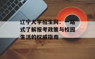 辽宁大学招生网：一站式了解报考政策与校园生活的权威指南