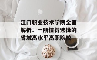 江门职业技术学院全面解析：一所值得选择的省域高水平高职院校