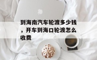 到海南汽车轮渡多少钱，开车到海口轮渡怎么收费