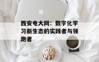 西安电大网：数字化学习新生态的实践者与领跑者