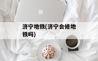 济宁地铁(济宁会修地铁吗)
