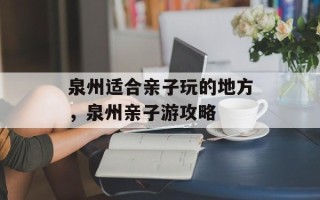 泉州适合亲子玩的地方，泉州亲子游攻略