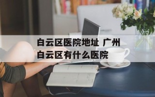 白云区医院地址 广州白云区有什么医院