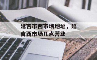延吉市西市场地址，延吉西市场几点营业