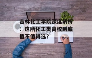 吉林化工学院深度解析：这所化工类高校到底值不值得选？