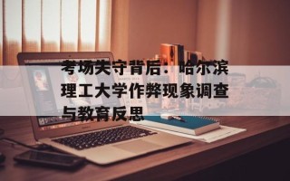 考场失守背后：哈尔滨理工大学作弊现象调查与教育反思