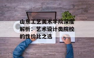山东工艺美术学院深度解析：艺术设计类院校的性价比之选