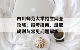 四川师范大学招生网全攻略：报考指南、录取规则与常见问题解析