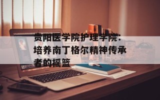 贵阳医学院护理学院：培养南丁格尔精神传承者的摇篮
