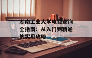 湖南工业大学电费查询全指南：从入门到精通的实用攻略