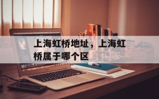 上海虹桥地址，上海虹桥属于哪个区