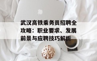 武汉高铁乘务员招聘全攻略：职业要求、发展前景与应聘技巧解析