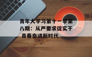 青年大学习第十一季第八期：从严要求促实干 青春奋进新时代
