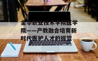 金华职业技术学院医学院——产教融合培育新时代医护人才的摇篮