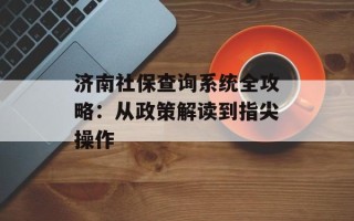 济南社保查询系统全攻略：从政策解读到指尖操作