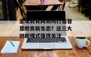 金坛教育网如何打造智慧教育新生态？这三大创新模式值得关注