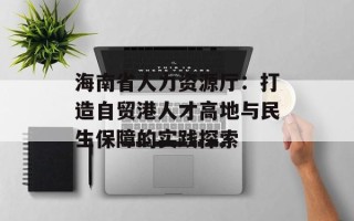海南省人力资源厅：打造自贸港人才高地与民生保障的实践探索
