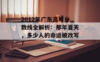2012年广东高考分数线全解析：那年夏天，多少人的命运被改写？