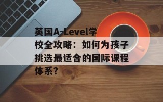英国A-Level学校全攻略：如何为孩子挑选最适合的国际课程体系？