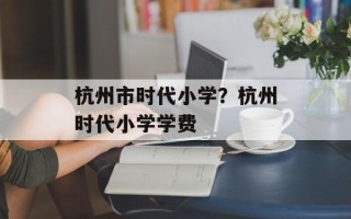 杭州市时代小学？杭州时代小学学费