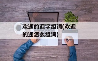 欢迎的迎字组词(欢迎的迎怎么组词)