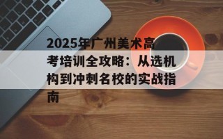2025年广州美术高考培训全攻略：从选机构到冲刺名校的实战指南