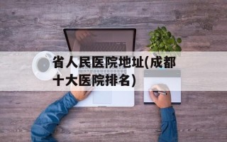 省人民医院地址(成都十大医院排名)