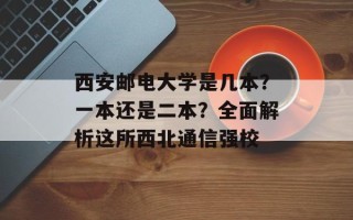 西安邮电大学是几本？一本还是二本？全面解析这所西北通信强校