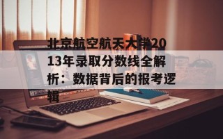 北京航空航天大学2013年录取分数线全解析：数据背后的报考逻辑