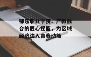 鄂东职业学院：产教融合的匠心摇篮，为区域经济注入青春动能